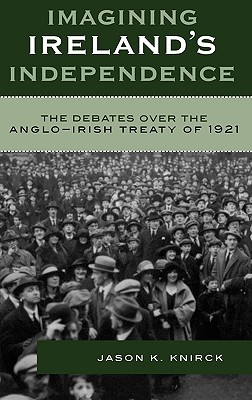 Imagining Ireland's Independence: The Debates over the Anglo-Irish Treaty of 1921 - Knirck, Jason K