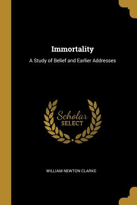 Immortality: A Study of Belief and Earlier Addresses - Clarke, William Newton