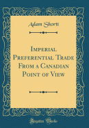 Imperial Preferential Trade from a Canadian Point of View (Classic Reprint)