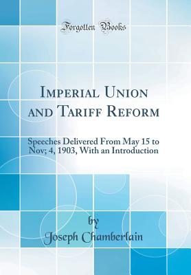 Imperial Union and Tariff Reform: Speeches Delivered from May 15 to Nov; 4, 1903, with an Introduction (Classic Reprint) - Chamberlain, Joseph