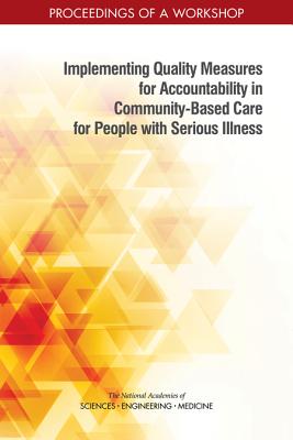 Implementing Quality Measures for Accountability in Community-Based Care for People with Serious Illness: Proceedings of a Workshop - National Academies of Sciences, Engineering, and Medicine, and Health and Medicine Division, and Board on Health Sciences Policy