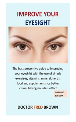 Improve Your Eyesight: The best preventive guide to improving your eyesight with the use of simple exercises, vitamins, mineral, herbs, food and supplements for better vision; having no side's effect - Brown, Doctor Fred