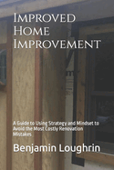 Improved Home Improvement: A Guide to Using Strategy and Mindset to Avoid the Most Costly Renovation Mistakes