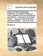Improved Latin orthography. Phdrus; or, Phaidros' fables, in Latin, adapted to the use of learners and others, ... formed on the Greek model, ... Being volume the first of the Latin authors; ... By S. B. A.B.
