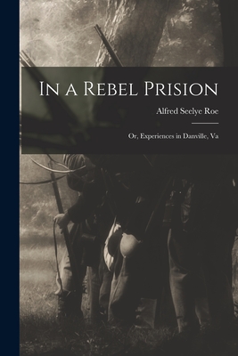 In a Rebel Prision: Or, Experiences in Danville, Va - Roe, Alfred Seelye