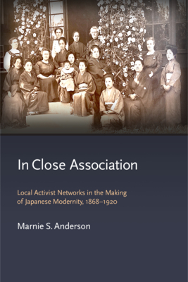 In Close Association: Local Activist Networks in the Making of Japanese Modernity, 1868-1920 - Anderson, Marnie S