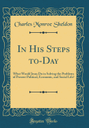 In His Steps To-Day: What Would Jesus Do in Solving the Problems of Present Political, Economic, and Social Life? (Classic Reprint)