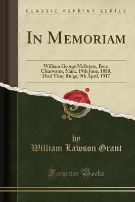 In Memoriam: William George McIntyre, Born Clearwater, Man., 19th June, 1888, Died Vimy Ridge, 9th April, 1917 (Classic Reprint) - Grant, William Lawson