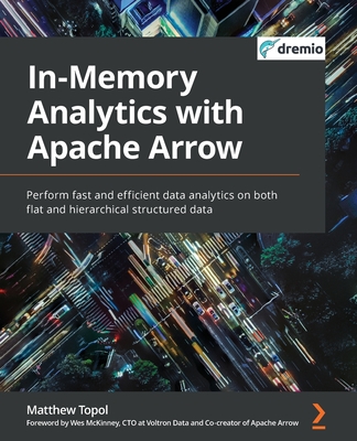 In-Memory Analytics with Apache Arrow: Perform fast and efficient data analytics on both flat and hierarchical structured data - Topol, Matthew, and McKinney, Wes