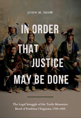 In Order That Justice May Be Done: The Legal Struggle of the Turtle Mountain Band of Pembina Chippewa, 1795-1905 - Shaw, John M