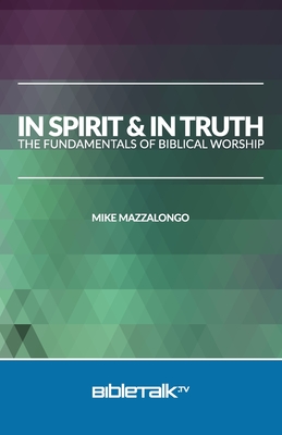 In Spirit and In Truth: The Fundamentals of Biblical Worship - Mazzalongo, Mike