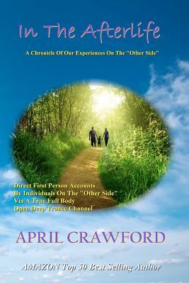 In The Afterlife: A Chronicle Of Our Experiences On The "Other Side" Direct Personal Life After Death Accounts By Individuals On The "Other Side" via a True Full Body Open Deep Trance Channel and Spirit Medium - Crawford, Allen (Introduction by), and Crawford, April
