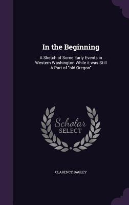 In the Beginning: A Sketch of Some Early Events in Western Washington While it was Still A Part of "old Oregon" - Bagley, Clarence