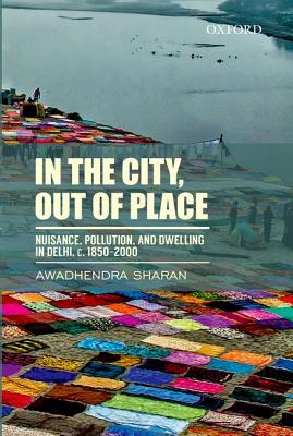 In the City, Out of Place: Nuisance, Pollution, and Dwelling in Delhi, C. 1850-2000 - Sharan, Awadhendra