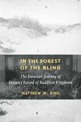 In the Forest of the Blind: The Eurasian Journey of Faxian's Record of Buddhist Kingdoms - King, Matthew W