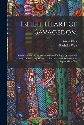 In the Heart of Savagedom; Reminiscences of Life and Adventure During a Quarter of a Century of Pioneering Missionary Labours in the Wilds of East Equatorial Africa - Watt, Rachel S, and Watt, Stuart