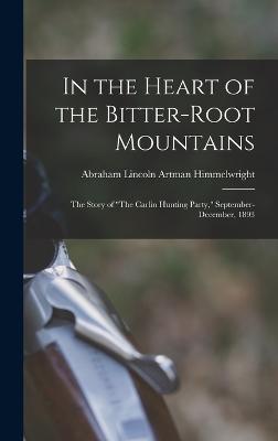 In the Heart of the Bitter-Root Mountains: The Story of "The Carlin Hunting Party," September-December, 1893 - Himmelwright, Abraham Lincoln Artman