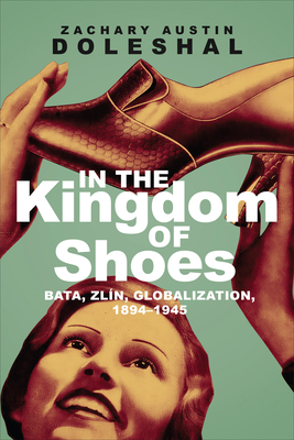 In the Kingdom of Shoes: Bata, Zln, Globalization, 1894-1945 - Doleshal, Zachary Austin