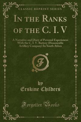 In the Ranks of the C. I. V: A Narrative and Diary of Personal Experiences with the C. I. V. Battery (Honourable Artillery Company) in South Africa (Classic Reprint) - Childers, Erskine