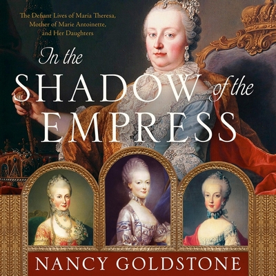 In the Shadow of the Empress: The Defiant Lives of Maria Theresa, Mother of Marie Antoinette, and Her Daughters - Goldstone, Nancy, and Newman, Emma (Read by)