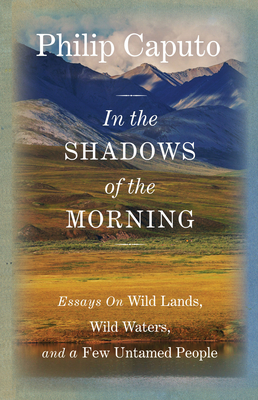 In the Shadows of the Morning: Essays on Wild Lands, Wild Waters, and a Few Untamed People - Caputo, Philip