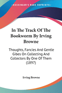 In The Track Of The Bookworm By Irving Browne: Thoughts, Fancies And Gentle Gibes On Collecting And Collectors By One Of Them (1897)