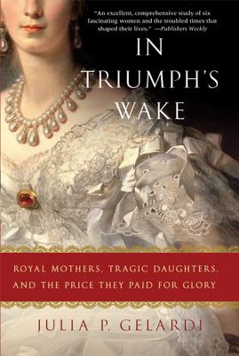 In Triumph's Wake: Royal Mothers, Tragic Daughters, and the Price They Paid for Glory - Gelardi, Julia P