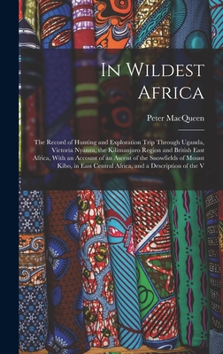 In Wildest Africa: The Record of Hunting and Exploration Trip Through Uganda, Victoria Nyanza, the Kilimanjaro Region and British East Africa, With an Account of an Ascent of the Snowfields of Mount Kibo, in East Central Africa, and a Description of the V - Macqueen, Peter