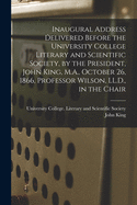 Inaugural Address Delivered Before the University College Literary and Scientific Society, by the President, John King, M.A., October 26, 1866, Professor Wilson, LL.D., in the Chair [microform]