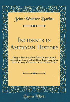 Incidents in American History: Being a Selection of the Most Important and Interesting Events Which Have Transpired Since the Discovery of America, to the Present Time (Classic Reprint) - Barber, John Warner