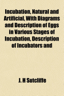 Incubation, Natural and Artificial, with Diagrams and Description of Eggs in Various Stages of Incubation, Description of Incubators and Rearers, Also Notes on Breeding Stock and Feeding and Rearing Chickens