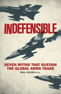 Indefensible: Seven Myths That Sustain the Global Arms Trade - Holden, Paul, and Conley-Zilkic, Bridget, and Waal, Alex de