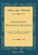 Independent Historical Societies: An Enquiry Into Their Research and Publication Functions and Their Financial Future (Classic Reprint)