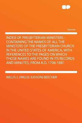 Index of Presbyterian Ministers: Containing the Names of All the Ministers of the Presbyterian Church in the United States of America, with References to the Pages on Which Those Names Are Found in Its Records and Minutes, from A.D. 1706-1881 - Beecher, Willis J