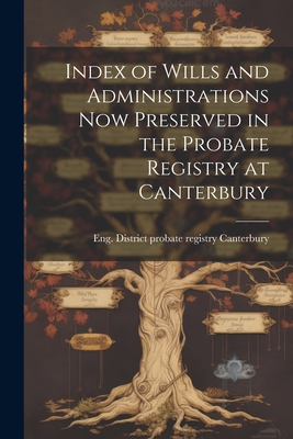 Index of Wills and Administrations now Preserved in the Probate Registry at Canterbury - Eng (Province) District Probate Regi