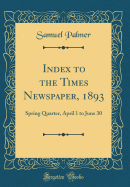Index to the Times Newspaper, 1893: Spring Quarter, April 1 to June 30 (Classic Reprint)