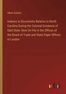 Indexes to Documents Relative to North Carolina During the Colonial Existence of Said State: Now On File in the Offices of the Board of Trade and State Paper Offices in London