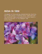 India in 1858: A Summary of the Existing Administration, Political, Fiscal and Judicial, of British India, Together with the Laws and Public Documents Relating Thereto, from the Earliest to the Present Time