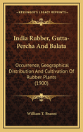 India Rubber, Gutta-Percha, and Balata: Occurrence, Geographical Distribution, and Cultivation of Rubber Plants; Manner of Obtaining and Preparing the Raw Material, Modes of Working and Utilizing Them, and Statistics of Commerce