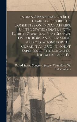 Indian Appropriation Bill. Hearings Before the Committee on Indian Affairs, United States Senate, Sixty-fourth Congress, First Session, on H.R. 10385, an act Making Appropriations for the Current and Contingent Expenses of the Bureau of Indian Affairs, Fo - United States Congress Senate Comm (Creator)