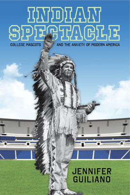 Indian Spectacle: College Mascots and the Anxiety of Modern America - Guiliano, Jennifer