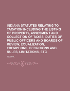 Indiana Statutes Relating to Taxation Including the Listing of Property, Assesment and Collection of Taxes, Duties of Public Officers and Boards of Review, Equalization, Exemptions, Definitions and Rules, Limitations, Etc