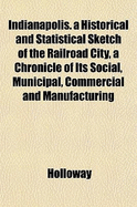Indianapolis. a Historical and Statistical Sketch of the Railroad City, a Chronicle of Its Social, Municipal, Commercial and Manufacturing
