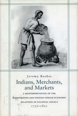 Indians, Merchants, and Markets: A Reinterpretation of the Repartimiento and Spanish-Indian Economic Relations in Colonial Oaxaca, 1750-1821 - Baskes, Jeremy