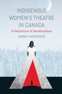 Indigenous Women's Theatre in Canada: A Mechanism of Decolonization - MacKenzie, Sarah