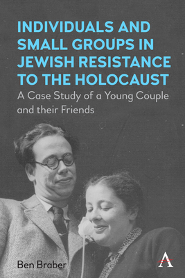 Individuals and Small Groups in Jewish Resistance to the Holocaust: A Case Study of a Young Couple and their Friends - Braber, Ben