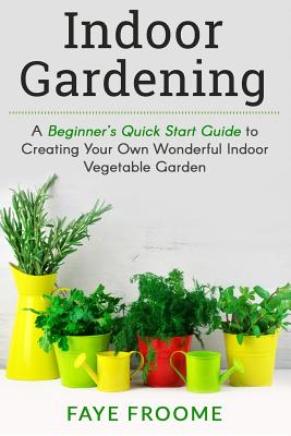 Indoor Gardening: A Beginner's Quick Start Guide to Creating Your Own Wonderful Indoor Vegetable Garden - Froome, Faye