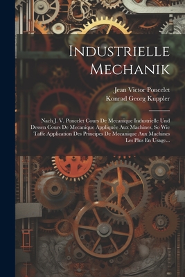 Industrielle Mechanik: Nach J. V. Poncelet Cours De Mecanique Industrielle Und Dessen Cours De Mecanique Applique Aux Machines, So Wie Taffe Application Des Principes De Mecanique Aux Machines Les Plus En Usage... - Poncelet, Jean Victor, and Konrad Georg Kuppler (Creator)