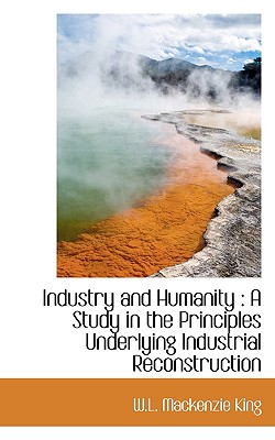 Industry and Humanity: A Study in the Principles Underlying Industrial Reconstruction - King, W L MacKenzie