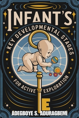 Infant's Key Developmental Stages for Active Exploration: Unlocking Developmental Milestones, Advice, and Professional Guidance for Your Infant's Transition from 10 to 18 Months - Aduragbemi, Adegboye S